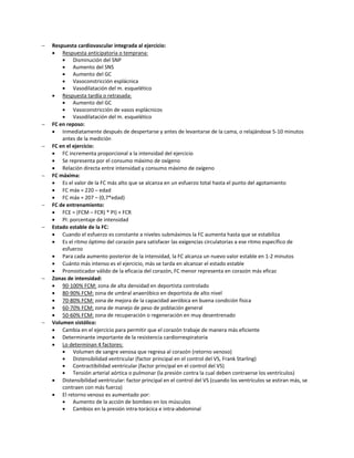    Respuesta cardiovascular integrada al ejercicio:
     Respuesta anticipatoria o temprana:
            Disminución del SNP
            Aumento del SNS
            Aumento del GC
            Vasoconstricción esplácnica
            Vasodilatación del m. esquelético
     Respuesta tardía o retrasada:
            Aumento del GC
            Vasoconstricción de vasos esplácnicos
            Vasodilatación del m. esquelético
   FC en reposo:
     Inmediatamente después de despertarse y antes de levantarse de la cama, o relajándose 5-10 minutos
        antes de la medición
   FC en el ejercicio:
     FC incrementa proporcional a la intensidad del ejercicio
     Se representa por el consumo máximo de oxígeno
     Relación directa entre intensidad y consumo máximo de oxígeno
   FC máxima:
     Es el valor de la FC más alto que se alcanza en un esfuerzo total hasta el punto del agotamiento
     FC máx = 220 – edad
     FC máx = 207 – (0,7*edad)
   FC de entrenamiento:
     FCE = (FCM – FCR) * PI) + FCR
     PI: porcentaje de intensidad
   Estado estable de la FC:
     Cuando el esfuerzo es constante a niveles submáximos la FC aumenta hasta que se estabiliza
     Es el ritmo óptimo del corazón para satisfacer las exigencias circulatorias a ese ritmo específico de
        esfuerzo
     Para cada aumento posterior de la intensidad, la FC alcanza un nuevo valor estable en 1-2 minutos
     Cuánto más intenso es el ejercicio, más se tarda en alcanzar el estado estable
     Pronosticador válido de la eficacia del corazón, FC menor representa en corazón más eficaz
   Zonas de intensidad:
     90-100% FCM: zona de alta densidad en deportista controlado
     80-90% FCM: zona de umbral anaeróbico en deportista de alto nivel
     70-80% FCM: zona de mejora de la capacidad aeróbica en buena condición física
     60-70% FCM: zona de manejo de peso de población general
     50-60% FCM: zona de recuperación o regeneración en muy desentrenado
   Volumen sistólico:
     Cambia en el ejercicio para permitir que el corazón trabaje de manera más eficiente
     Determinante importante de la resistencia cardiorrespiratoria
     Lo determinan 4 factores:
            Volumen de sangre venosa que regresa al corazón (retorno venoso)
            Distensibilidad ventricular (factor principal en el control del VS, Frank Starling)
            Contractibilidad ventricular (factor principal en el control del VS)
            Tensión arterial aórtica o pulmonar (la presión contra la cual deben contraerse los ventrículos)
     Distensibilidad ventricular: factor principal en el control del VS (cuando los ventrículos se estiran más, se
        contraen con más fuerza)
     El retorno venoso es aumentado por:
            Aumento de la acción de bombeo en los músculos
            Cambios en la presión intra-torácica e intra-abdominal
 