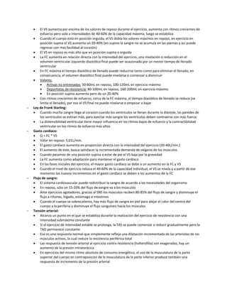     El VS aumenta por encima de los valores de reposo durante el ejercicio, aumenta con ritmos crecientes de
         esfuerzo pero solo a intensidades de 40-60% de la capacidad máxima, luego se estabiliza
     Cuando el cuerpo está en posición erguida, el VS dobla los valores máximos en reposo, en ejercicio en
         posición supina el VS aumenta un 20-40% (en supino la sangre no se acumula en las piernas y así puede
         regresar con más facilidad al corazón)
     El VS en reposo es más alto que en posición supina o erguida
     La FC aumenta en relación directa con la intensidad del ejercicio, una nivelación o reducción en el
         volumen ventricular izquierdo diastólico final puede ser ocasionado por un menor tiempo de llenado
         ventricular
     En FC máxima el tiempo diastólico de llenado puede reducirse tanto como para eliminar el llenado, en
         consecuencia, el volumen diastólico final puede nivelarse o comenzar a disminuir
     Valores:
             Activas no entrenadas: 50-60mL en reposo, 100-120mL en ejercicio máximo
             Deportistas de resistencia: 80-100mL en reposo, 160-200mL en ejercicio máximo
             En posición supina aumenta pero de un 20-40%
     Con ritmos crecientes de esfuerzo, cerca de la FC máxima, el tiempo diastólico de llenado se reduce (se
         limita el llenado), por eso el VS final no puede nivelarse o empezar a bajar
   Ley de Frank Starling:
     Cuando mucha sangre llega al corazón cuando los ventrículos se llenan durante la diástole, las paredes de
         los ventrículos se estiran más, para eyectar más sangre los ventrículos deben contraerse con más fuerza
     La distensibilidad ventricular tiene mayor influencia en los ritmos bajos de esfuerzo y la contractibilidad
         ventricular en los ritmos de esfuerzo más altos
   Gasto cardíaco:
     Q = FC * VS
     Valor en reposo: 5,01L/min.
     El gasto cardíaco aumenta en proporción directa con la intensidad del ejercicio (20-40L/min.)
     El aumento de éste, busca satisfacer la incrementada demanda de oxígeno de los músculos
     Cuando pasamos de una posición supina a estar de pie el VS baja por la gravedad
     La FC aumenta como adaptación para mantener el gasto cardíaco
     En las fases iniciales del ejercicio, el mayor gasto cardíaco se debe a un aumento en la FC y VS
     Cuando el nivel de ejercicio rebasa el 40-60% de la capacidad individual, el VS se nivela y a partir de ese
         momento los nuevos incrementos en el gasto cardíaco se deben a los aumentos de la FC
   Flujo de sangre:
     El sistema cardiovascular puede redistribuir la sangre de acuerdo a las necesidades del organismo
     En reposo, sólo un 15-20% del flujo de sangre va a los músculos
     Ante ejercicios agotadores, gracias al SNS los músculos reciben 80-85% del flujo de sangre y disminuye el
         flujo a riñones, hígado, estómago e intestinos
     Cuando el cuerpo se sobrecalienta, hay más flujo de sangre en piel para alejar el calor del centro del
         cuerpo a la periferia y disminuye el flujo sanguíneo hacia los músculos
   Tensión arterial:
     Alcanza un punto en el que se estabiliza durante la realización del ejercicio de resistencia con una
         intensidad submáxima constante
     Si el ejercicio de intensidad estable se prolonga, la TAS se puede comenzar a reducir gradualmente pero la
         TAD permanece constante
     Eso es una respuesta normal que simplemente refleja una dilatación incrementada de las arteriolas de los
         músculos activos, lo cual reduce la resistencia periférica total
     Las respuesta de tensión arterial al ejercicio contra resistencia (halterofilia) son exageradas, hay un
         aumento de la presión intratorácica
     En ejercicios del mismo ritmo absoluto de consumo energético, el uso de la musculatura de la parte
         superior del cuerpo en contraposición de la musculatura de la parte inferior produce también una
         respuesta de incremento de la presión arterial
 