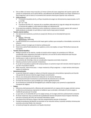    Esto se debe a la menor masa muscular y al menor número de vasos sanguíneos de la parte superior del
        cuerpo en comparación con la parte inferior, esta diferencia de tamaño produce una mayor resistencia al
        flujo sanguíneo y por lo tanto un incremento de la tensión arterial para soportar esta resistencia
     Doble producto:
            El consumo miocárdico de O2 y el flujo miocárdico de sangre son directamente proporcionales a la FC
             y a la TAS
            DP = FC * TAS
            El producto de PAS y FC, requieren de un equilibrio adecuado de la carga de trabajo del miocardio en
             el consumo de oxígeno, a este índice de trabajo se le denomina DP
     En los ejercicios estáticos o dinámicos contra resistencia o esfuerzo con la parte superior del cuerpo el
        doble producto es elevado, lo cual indica un costo mucho mayor para el corazón
   Tensión arterial sistólica:
     Con ejercicio de resistencia, aumenta en proporción directa con la intensidad del ejercicio
     Valores:
            Reposo: 120mmHg
            Agotamiento: 200mmHg
     Cuando aumenta es la consecuencia del mayor gasto cardíaco que acompaña a intensidades crecientes de
        esfuerzo
     Ayuda a conducir la sangre por el sistema cardiovascular
     Determina cuánto fluido abandona los capilares y entra a los tejidos, la mayor TAS facilita el proceso de
        transporte
   Tensión arterial diastólica:
     Refleja la presión en las arterias, cuando el corazón está en reposo, los aumentos en la TAD son
        considerado como respuestas anormales al ejercicio y sin una de las varias indicaciones que hay que
        detener inmediatamente en el ejercicio
     Cambia poco o nada en ejercicios de resistencia
     Los aumentos de 15mmHg o más son considerados respuestas anormales al ejercicio
     Valsalva aumenta mucho la presión intratorácica
     El uso de la musculatura superior del cuerpo produce un aumento mayor de la tensión arterial respecto al
        uso de la musculatura inferior
     Masa muscular, menor # de vasos  mayor resistencia al flujo sanguíneo  mayor tensión arterial para
        superar la resistencia
   Hemoconcentración:
     La porción fluida de la sangre se reduce y la fracción corpuscular y de proteínas representa una fracción
        más grande del volumen total de sangre (mayor concentración)
     Esto es una consecuencia directa de la reducción en el volumen del plasma
     La hemoconcentración incrementa la concentración de eritrocitos de un 20-25%
     El # total de eritrocitos es poco probable que cambie significativamente
     Se incrementa el contenido de hemoglobina por unidad de sangre y eso aumenta la capacidad del
        transporte de oxígeno
   Sangre:
     Diferencia arteriovenosa de O2: diferencia del contenido de O2 en reposo entre la sangre arterial y venosa
     La diferencia arteriovenosa representa la medida en que es extraído o eliminado el O2 de la sangre a
        medida de que pasa por el cuerpo
     Lo que varía, es el contenido de O2 en la sangre venosa, en la sangre arterial es prácticamente constante
     Al iniciar el ejercicio, hay un aumento de la pérdida del volumen del plasma hacia el espacio intersticial,
        esto por el aumento de la PA y de la presión hidrostática capilar
     El aumento de la PA fuerza al agua a salir del compartimiento vascular al intersticial
     Cuando los productos de desecho se acumulan en los músculos activos, la presión osmótica intramuscular
        aumenta y eso atrae fluido a los músculos
     La fuente principal de sudoración es el líquido intersticial
 