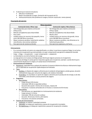    Si disminuye el volumen de plasma:
             Dificulta el rendimiento
             Mayor viscosidad de la sangre (limitación del transporte de O2)
             Hemoconcentración (más proteínas en sangre y fracción corpuscular, menos plasma)

Prescripción del ejercicio

                                                 Fibras musculares
            Contracción lenta o fibras rojas                         Contracción rápida o fibras blancas
   110 milisegundos para máxima contracción               50 milisegundos para máxima contracción
   ATPasa lenta                                           ATPasa rápida
   Retículo sarcoplásmico poco desarrollado               Retículo sarcoplásmico más desarrollado
   Poco calcio                                            Mucho calcio
   Unidad motora con neurona más pequeña, inerva          Unidad motora con neurona más grande, inerva
    entre 100-180 fibras musculares                            entre 300-800 fibras musculares
   Mayor resistencia aeróbica, fosforilación oxidativa    Menor resistencia aeróbica, más eficientes en la
    más eficiente, más enzimas oxidativas                      fosforilación glucolítica
   Para ejercicios de resistencia (fondo)                 Para ejercicios explosivos y de fuerza

Entrenamiento
 Es un proceso donde se le pone una carga planificada a un atleta, lo que busca es generar fatiga, la cual activa
    el proceso de recuperación que está asociado a la super compensación que genera la adaptación buscada
 Carga  fatiga  recuperación  super compensación  adaptación
 La intensidad es uno de los factores de la carga
 La carga genera en el cuerpo una fatiga porque disminuyen algunos procesos en el organismo
 En el proceso de fatiga el cuerpo genera respuestas agudas para recuperarse, ejemplo: cuando disminuye la
    concentración de glucosa en sangre y el cuerpo busca la homeostasis
 Entrenamiento de resistencia:
     Resistencia: capacidad física y psíquica de soportar el cansancio delante de esfuerzos relativamente largos
         y/o la capacidad de recuperación rápida después de finalizados
     Tipos:
             Aeróbica: se dispone de oxígeno suficiente para la oxidación del glucógeno y ácidos grasos, duración
              relativamente larga, gran consumo de oxígeno y de mediana intensidad
             Anaeróbica: no se produce un aporte de oxígeno suficiente para la producción de energía, es de alta
              intensidad, corta duración y escasa presencia de oxígeno
     Programas:
             Base mínimo:
              o Carga semanal: 60 minutos
              o Intensidad: 50% de la capacidad cardíaca
              o Duración de la sesión: mínimo 10-12 minutos, máximo 30
              o Frecuencia: 5 sesiones semanales de 12 minutos o 2 sesiones de 30 minutos
             Base óptima:
              o Para personas con regularidad en el entrenamiento de resistencia
              o Carga semanal: 2-4 horas
              o Intensidad: 70% de la función cardíaca
              o Duración: 30 minutos mínimo y 60 máximo
              o Frecuencia: 3-6 sesiones semanales
     Sistemas de entrenamiento:
             Continuos: se realizan a velocidad constante
             Intervalos: se trabaja por repeticiones y pausas de recuperación incompleta
             De repeticiones: se trabaja por repeticiones y pausas de recuperación completa
 