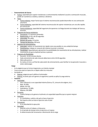    Entrenamiento de fuerza:
     Fuerza: capacidad para superar resistencias o contrarrestarlas mediante la acción o contracción muscular,
        puede ser isométrica o estática, isotónica o dinámica
     Tipos:
           Fuerza máxima: mayor fuerza que el sistema neuromuscular puede desarrollar en una contracción
            voluntaria
           Fuerza explosiva: capacidad del sistema neuromuscular de superar resistencias con una alta rapidez
            de contracción
           Fuerza resistencia: capacidad del organismo de oponerse a la fatiga durante los trabajos de fuerza y
            duración
     Programa de fuerza resistencia:
           Frecuencia: 1-3 sesiones semanales
           Repeticiones: 8-10 o de 20 segundos
           Intensidad: 20 y 60%
           Número de series: 2-6 series
           Tiempo de descanso: 48 horas
     Sistemas de entrenamiento:
           Velocidad: realizar un movimiento tan rápido como sea posible en una unidad de tiempo
           Coordinación: trabajo en conjunto del sistema muscular y nervioso
           Flexibilidad: capacidad para aprovechar las posibilidades de movimiento de las articulaciones, realizar
            movimientos de gran amplitud (activos o pasivos)
     Programa de flexibilidad:
           Duración: 10-20 minutos diarios
           Cada estiramiento de cada músculo debe durar entre 10-30 segundos
           Adecuada postura
           Se realiza al inicio y al final de cada sesión de entrenamiento, para facilitar la recuperación muscular y
            evitar sobrecargas
Carga
 Es la exigencia que se le da al organismo y se intenta manejar
 Fuerza que ejerce el peso de un objeto sobre los músculos
 Se divide en:
     Externa: exigencia que la define el entrenador
     Interna: el estrés que se le genera al organismo cuando se aplica la carga externa
 Factores:
     Intensidad:
        o Hace referencia a una capacidad máxima (fuerza, FC, consumo de oxígeno, etc.)
        o Baja: 35-50%
        o Media: 50-75%
        o Submáxima: 75-90%
        o Máxima: 90-100%
     Duración:
        o Cuánto tiempo se le genera el estímulo a la capacidad específica que se quiere mejorar
     Volumen:
        o Es cuantitativo, cuánto y de qué se hace el ejercicio
        o No importa cómo se hace el ejercicio solo el total
     Frecuencia:
        o Es la velocidad de la ejecución
     Densidad:
        o Relación entre el trabajo y el descanso
        o Es el periodo de tiempo entre el ejercicio y el reposo
        o Es determinante del incremento o disminución de la carga
 
