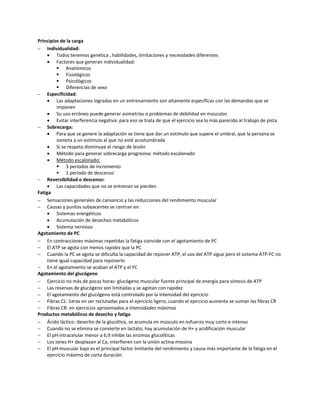 Principios de la carga
 Individualidad:
      Todos tenemos genética , habilidades, limitaciones y necesidades diferentes
      Factores que generan individualidad:
           Anatómicos
           Fisiológicos
           Psicológicos
           Diferencias de sexo
 Especificidad:
      Las adaptaciones logradas en un entrenamiento son altamente específicas con las demandas que se
          imponen
      Su uso erróneo puede generar asimetrías o problemas de debilidad en músculos
      Evitar interferencia negativa: para eso se trata de que el ejercicio sea lo más parecido al trabajo de pista
 Sobrecarga:
      Para que se genere la adaptación se tiene que dar un estímulo que supere el umbral, que la persona se
          someta a un estímulo al que no esté acostumbrada
      Si se respeta disminuye el riesgo de lesión
      Método para generar sobrecarga progresiva: método escalonado
      Método escalonado:
           3 periodos de incremento
           1 periodo de descenso
 Reversibilidad o descenso:
      Las capacidades que no se entrenan se pierden
Fatiga
 Sensaciones generales de cansancio y las reducciones del rendimiento muscular
 Causas y puntos subyacentes se centran en:
      Sistemas energéticos
      Acumulación de desechos metabólicos
      Sistema nervioso
Agotamiento de PC
 En contracciones máximas repetidas la fatiga coincide con el agotamiento de PC
 El ATP se agota con menos rapidez que la PC
 Cuando la PC se agota se dificulta la capacidad de reponer ATP, el uso del ATP sigue pero el sistema ATP-FC no
     tiene igual capacidad para reponerlo
 En el agotamiento se acaban el ATP y el FC
Agotamiento del glucógeno
 Ejercicio no más de pocas horas: glucógeno muscular fuente principal de energía para síntesis de ATP
 Las reservas de glucógeno son limitadas y se agotan con rapidez
 El agotamiento del glucógeno está controlado por la intensidad del ejercicio
 Fibras CL: 1eras en ser reclutadas para el ejercicio ligero, cuando el ejercicio aumenta se suman las fibras CR
 Fibras CR: en ejercicios aproximados a intensidades máximas
Productos metabólicos de desecho y fatiga
 Ácido láctico: desecho de la glucólisis, se acumula en músculo en esfuerzo muy corto e intenso
 Cuando no se elimina se convierte en lactato, hay acumulación de H+ y acidificación muscular
 El pH intracelular menor a 6,9 inhibe las enzimas glucolíticas
 Los iones H+ desplazan al Ca, interfieren con la unión actina-miosina
 El pH muscular bajo es el principal factor limitante del rendimiento y causa más importante de la fatiga en el
     ejercicio máximo de corta duración
 