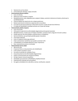 Sesiones de una hora diaria
     Contraindicación absoluta: cargas cervicales
   Entrenamiento jóvenes-adultos:
     Entre 14-30 años
     Diferencias entre hombres y mujeres
     Metabólicamente, están adaptados para cualquier trabajo, aumenta la tolerancia al lactato y disminuye la
        sensibilidad del pH
     Potencia hábitos de mejoría de cara a etapas posteriores
     Realizar ejercicios de resistencia a expensas de la vía aeróbica
     En el ejercicio de fuerza potenciar el desarrollo muscular a través de ejercicios dinámicos
     El trabajo de flexibilidad y movilidad aumenta con el paso del tiempo
   Entrenamiento adultos mayores:
     Entre 35-65 años
     Infrecuente la aparición de enfermedades degenerativas del aparato locomotor
     Metabólicamente, se tolera poco el trabajo anaeróbico, aumenta el pH y riesgo de la función cardíaca
     Posible aparición de enfermedades cardiovasculares y metabólicas
     Ejercicio dinámico, que participen grandes grupos musculares
     Intensidad moderada
     Evitar el trabajo de sobrecarga adicional
     Evitar contracciones isométricas que puedan aumentan la PA
     La flexibilidad y la movilidad adquieren mayor importancia
     Buen calentamiento previo a la actividad
   Entrenamiento tercera edad:
     Más de 65 años
     El ejercicio físico es más preventivo y de rehabilitación
     Es de carácter recreativo y social
     Se acelera la pérdida de cualidades físicas
     Frecuente presencia de enfermedades degenerativas
     Énfasis al entrenamiento de resistencia aeróbica
     De bajo impacto músculo esquelético
     Actividades que preserven la flexibilidad y amplitud articular
     Calentamiento realizado de forma gradual
     Se sugiere actividades de la vida diaria, caminar, tonificación, natación
 