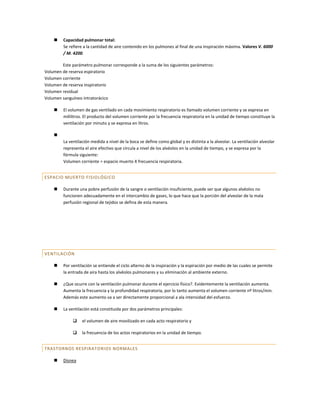     Capacidad pulmonar total:
         Se refiere a la cantidad de aire contenido en los pulmones al final de una inspiración máxima. Valores V. 6000
         / M. 4200.

        Este parámetro pulmonar corresponde a la suma de los siguientes parámetros:
Volumen de reserva espiratorio
Volumen corriente
Volumen de reserva inspiratorio
Volumen residual
Volumen sanguíneo intratorácico

        El volumen de gas ventilado en cada movimiento respiratorio es llamado volumen corriente y se expresa en
         mililitros. El producto del volumen corriente por la frecuencia respiratoria en la unidad de tiempo constituye la
         ventilación por minuto y se expresa en litros.

    
         La ventilación medida a nivel de la boca se define como global y es distinta a la alveolar. La ventilación alveolar
         representa el aire efectivo que circula a nivel de los alvéolos en la unidad de tiempo, y se expresa por la
         fórmula siguiente:
         Volumen corriente = espacio muerto X frecuencia respiratoria.


ESPACIO MUERTO FISIO LÓGICO

        Durante una pobre perfusión de la sangre o ventilación insuficiente, puede ser que algunos alvéolos no
         funcionen adecuadamente en el intercambio de gases, lo que hace que la porción del alveolar de la mala
         perfusión regional de tejidos se defina de esta manera.




VENTILACIÓN

        Por ventilación se entiende el ciclo alterno de la inspiración y la espiración por medio de las cuales se permite
         la entrada de aira hasta los alvéolos pulmonares y su eliminación al ambiente externo.

        ¿Que ocurre con la ventilación pulmonar durante el ejercicio físico?. Evidentemente la ventilación aumenta.
         Aumenta la frecuencia y la profundidad respiratoria, por lo tanto aumenta el volumen corriente nº litros/min.
         Además este aumento va a ser directamente proporcional a ala intensidad del esfuerzo.

        La ventilación está constituida por dos parámetros principales:

                  el volumen de aire movilizado en cada acto respiratorio y

                  la frecuencia de los actos respiratorios en la unidad de tiempo.


TRASTORNOS RESPIRATO RIOS NORMALES

        Disnea
 