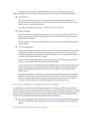 Acortamiento de la respiración o la dificultad subjetiva para respirar, acompañada de una elevación
significativa de dióxido de carbono. Ambas sustancias elevan la frecuencia cardiaca y la profundidad respiratoria

         Hiperventilación

          Aumento de la ventilación pulmonar por encima de las necesidades de oxígeno del metabolismo, este
          mecanismo disminuye la concentración de dióxido de carbono y hace que abandone las concentraciones de
          líquidos corporales a través del aire inspirado.

          Varios segundos podrían ocasionar mareo y la extensión de este la inconciencia.

         Maniobra de valsalva

          Durante una respiración tranquila, la presión dentro de las vías aéreas y de los alvéolos, cuando se cierra la
          glotis tras una inspiración profunda y luego se activan los músculos espiratorios que produce un aumento
          considerable de la espiración.

          Entre los compromisos se encuentra la dificultad del retorno venoso y caída de la PA disminuyen el aporte e
          sangre al cerebro.

         O2 / CO2 y actividad física

          Durante la actividad física, la ventilación aumenta en relación con la mayor necesidad de O2 y la necesidad de
          una eliminación más eficiente de CO2 tal aumento es progresivo y está en relación con el aumento de las
          necesidades metabólicas. Para los trabajos muy intensos que llegan a alcanzar el trabajo aeróbico máximo, la
          ventilación es directamente proporcional al trabajo.

          Durante el trabajo, la ventilación, después de un periodo de incremento, alcanza una fase de equilibrio que
          perdura en caso de trabajo aeróbico durante todo el periodo de trabajo.

          La fase de incremento se inicia inmediatamente con la actividad muscular y es tanto más larga cuanto más se
          acerca el esfuerzo funcional al trabajo aeróbico máximo. Oscila alrededor de los minutos para trabajos de
          mediana intensidad para alargarse hasta cerca de los minutos en trabajos intensos cercanos al trabajo
          aeróbico máximo.

          Durante la fase de equilibrio, la ventilación permanece prácticamente invariable durante todo el periodo de
          actividad. En realidad, se observan normalmente pequeñas variaciones en los valores ventilatorios pero en
          general se considera estable cuando la ventilación no supera el 5 por ciento al minuto 20 con respecto al
          minuto 10. En estas condiciones, la actividad de trabajo puede desarrollarse durante horas.


¿QUE ES MEJOR, RESPIRAR POR LA NARIZ O RESPIRAR POR LA BOCA?.

La respiración por la nariz tiene una serie de ventajas, ya que al entrar en contacto con las fosas nasales este aire se
humidifica, se filtra y se calienta. Pero durante un ejercicio intenso se va a aumentar el volumen respiratorio, lo cual va a
producir turbulencias, por lo que consecuentemente se va a aumentar también la resistencia al flujo de aire por las vías
respiratorias y como consecuencia de ello hay un aumento del trabajo ventilatorio. Parte de la energía destinada al
trabajo muscular se dedicará al trabajo ventilatorio y habrá con ello una fatiga precoz.

         En resumen se desaconseja respirar solamente por la nariz si los volúmenes de aire son elevados porque sino
          disminuye el rendimiento. Se puede respira por la nariz hasta lo que espontáneamente seamos capaces de
          aguantar.


VOLUMEN RESPIRATORIO Y POTENCIA DE ESFUER ZO.
 