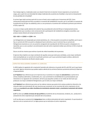 Para trabajos ligeros y moderados existe una relación lineal entre el volumen minuto respiratorio y el aumento de
cargas, pero a partir de una intensidad de trabajo moderada alta se pierde esta linealidad. ¿Cual sería la interpretación
de esta pérdida de la linealidad?.

En primer lugar toda la primera parte de la curva es lineal y esto se explica por el mecanismo del CO2. Como
consecuencia de del ejercicio físico se produce un aumento del metabolismo muscular, por lo cual habrá un aumento de
la producción de CO2 (por vía oxidativa) y esto a su vez provocará un aumento de la ventilación pulmonar para eliminar
el CO2 y captar O2.

La curva se rompe cuando además de lo anterior hay una producción extra de CO2 por el tamponamiento de los
Hidrogeniones que se produce como consecuencia de la participación del metabolismo energético anaeróbico. que
produce lactato (Sistema de tamponamiento de PH).

CO2 + H2O ==> CO3H2 ==> CO3H- + H+

Los hidrogeniones son tamponados por aniones (proteínas, etc..). Esta ecuación se encuentra en equilibrio, por lo que si
hay un aumento de CO2 la ecuación se desplazará hacia la derecha y si por el contrario hay un aumento de
hidrogeniones (Lactosis) va a ver una aumento consiguiente de la producción de CO2 (la ecuación se desplazará a la
izquierda), que a su vez a producir una estimulación extra del centro respiratorio bulbar para eliminar el CO2 a través de
los pulmones.

Esta es una de las maneras para estimar el punto de umbral anaeróbico de las personas.

El ejercicio lleva implícito una mejor ventilación de aquellas zonas que están poco ventiladas, y esta mayor ventilación
viene acompañado por un aumento de la perfusión pulmonar, por lo que aumentará el gasto cardiaco, además de
aumentar los mecanismos de difusión alveolo-capilar.


ASPECTOS REGULADORES DURANTE EL EJERCICIO.

Es difícil explicar la regulación de la respiración haciendo solo referencia a la presión del O2 y del CO2. por lo que tienen
que existir algunos mecanismo que puedan explicar además de los primeros (factores puramente químicos) la Hipernea
o hiperventilación.

La 1ª hipótesis hace referencia que con el ejercicio hay un aumento en la sangre de catecolaminas a cuenta de las
aminas simpáticas (adrenalina, noradrenalina, etc..) que aumentarán la sensibilidad de los quimioreceptores que
intervienen en la regulación de la ventilación, de forma que pequeños cambios en los niveles de CO2 harán que
produzcan una mayor cantidad de hidrogeniones y por lo tanto una mayor ventilación.

La 2ª hipótesis hace referencia que junto con las ordenes motoras que parten de la corteza cerebral en dirección a los
músculos habrá una estimulación de unas neuronas que conectarán con las neuronas del centro respiratorio, de tal
modo que se producirá una orden simultánea de movimiento voluntario motor y movimiento involuntario del sistema
respiratorio.

La 3ª nos dice que señales nerviosas de tipo periférico procedentes de las articulaciones, tendones, etc.. producirán la
activación de centro respiratorio por activación de la musculatura.

La 4ª nos dice que un aumento de la temperatura tiene un efecto estimulante del centro respiratorio. Ya que durante el
ejercicio se da un aumento de la tª, es lógico pensar que se estimulara el centro respiratorio.
 