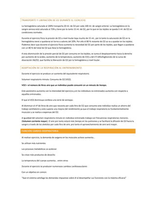 TRANSPORTE Y LIBERAC IÓN DE O2 DURANTE EL EJERCICIO.

La hemoglobina saturada al 100% transporta 20 ml. de O2 por cada 100 ml. de sangre arterial. La hemoglobina en la
sangre venosa está saturada al 75% y tiene por lo tanto 15 ml. de O2, por lo que en los tejidos se queda 5 ml. de O2 en
condiciones normales.

Durante el ejercicio físico la presión de O2 a nivel tisular baja mucho de 15 ml., por lo tanto la saturación de O2 en la
hemoglobina viene a quedarse en torno a valores del 20%. Por ello el 80 % restante de O2 se va a quedar en los tejidos.
Podemos decir que durante el ejercicio físico aumenta la necesidad de O2 por parte de los tejidos, que llegan a quedarse
con un 80 % del total de O2 que lleva la hemoglobina.

A esta disminución de la presión parcial de O2 por consumo en los tejidos, se suma el desplazamiento hacia la derecha
por aumento de la acidez, aumento de la temperatura, aumento de CO2 y del 2'3 difosfoglicerato de la curva de
disociación Hb/O2, que facilita la liberación de O2 por la hemoglobina a nivel tisular.


ADAPTACIÓN DE LA RES PIRACIÓN AL ENTRENAMIENTO.

Durante el ejercicio se produce un aumento del equivalente respiratorio.

Volumen respiratorio minuto: Consumo de O2 (VO2).

VO2 = al número de litros aire que un individuo puede consumir en un minuto de tiempo.

Este parámetro aumenta con la intensidad del ejercicio y en los individuos no entrenados aumenta con respecto a
aquellos entrenados.

El que el VO2 disminuya conlleva una serie de ventajas:

Al disminuir el nº de litros de aire que necesita por cada litro de O2 que consume este individuo realiza un ahorro del
trabajo ventilatorio y esto supone una mejora del rendimiento ya que el trabajo respiratorio es fundamentalmente
muscular y se realiza a expensas del O2.

A igualdad del volumen respiratorio minuto en individuo entrenado trabaja con frecuencias respiratorias menores.
(Volumen corriente mayor). El aire por tanto estará más tiempo en los pulmones y se facilitará la difusión de O2 hacia la
sangre a través de los alvéolos por cada litro de aire, pro tanto el aprovechamiento de aire será mayor.

FUNCIÓN CARDIO-RESPIRATORIA

Al realizar ejercicio, la demanda de oxígeno en los músculos activos aumenta…

Se utilizan más nutrientes

Los procesos metabólicos se aceleran

Se crean más productos de desecho

La temperatura del cuerpo aumenta… entre otros

Durante el ejercicio se producen numerosos cambios cardiovasculares

Con un objetivo en común:

“Que el sistema satisfaga las demandas impuestas sobre él al desempeñar sus funciones con la máxima eficacia”
 