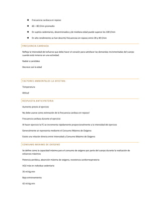     Frecuencia cardiaca en reposo

         60 – 80 l/min promedio

         En sujetos sedentarios, desentrenados y de mediana edad puede superar los 100 l/min

         En alto rendimiento se han descrito frecuencias en reposo entre 28 y 40 l/min


FRECUENCIA CARDIACA

Refleja la Intensidad del esfuerzo que debe hacer el corazón para satisfacer las demandas incrementadas del cuerpo
cuando está inmerso en una actividad.

Radial o carotídeo

Decrece con la edad




FACTORES AMBIENTALES LA AFECTAN:

Temperatura

Altitud


RESPUESTA ANTICIPATO RIA

Aumento previo al ejercicio

No debe usarse como estimación de la frecuencia cardiaca en reposo!

Frecuencia cardiaca durante el ejercicio

Al hacer ejercicio la FC se incrementa rápidamente proporcionalmente a la intensidad del ejercicio

Generalmente se representa mediante el Consumo Máximo de Oxígeno

Existe una relación directa entre Intensidad y Consumo Máximo de Oxígeno


CONSUMO MÁXIMO DE OX ÍGENO

Se define como la capacidad máxima para el consumo de oxígeno por parte del cuerpo durante la realización de
esfuerzos máximos

Potencia aeróbica, absorción máxima de oxígeno, resistencia cardiorrespiratoria

VO2 máx en individuo sedentario

35 ml.Kg.min

Bajo entrenamiento

42 ml.Kg.min
 