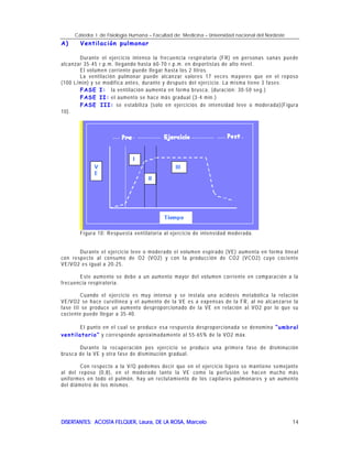 Cátedra I de Fisiología Humana – Facultad de Medicina – Universidad nacional del Nordeste
DISERTANTES: ACOSTA FELQUER, Laura, DE LA ROSA, MarceloDISERTANTES: ACOSTA FELQUER, Laura, DE LA ROSA, MarceloDISERTANTES: ACOSTA FELQUER, Laura, DE LA ROSA, MarceloDISERTANTES: ACOSTA FELQUER, Laura, DE LA ROSA, Marcelo 14
A) Ventilación pulmonar
Durante el ejercicio intenso la frecuencia respiratoria (FR) en personas sanas puede
alcanzar 35-45 r.p.m. llegando hasta 60-70 r.p.m. en deportistas de alto nivel.
El volumen corriente puede llegar hasta los 2 litros.
La ventilación pulmonar puede alcanzar valores 17 veces mayores que en el reposo
(100 L/min) y se modifica antes, durante y después del ejercicio. La misma tiene 3 fases:
FASE I: la ventilación aumenta en forma brusca. (duración: 30-50 seg.)
FASE II: el aumento se hace más gradual (3-4 min.)
FASE III: se estabiliza (solo en ejercicios de intensidad leve o moderada)(Figura
10).
Figura 10: Respuesta ventilatoria al ejercicio de intensidad moderada.
Durante el ejercicio leve o moderado el volumen espirado (VE) aumenta en forma lineal
con respecto al consumo de O2 (VO2) y con la producción de CO2 (VCO2) cuyo cociente
VE/VO2 es igual a 20-25.
Este aumento se debe a un aumento mayor del volumen corriente en comparación a la
frecuencia respiratoria.
Cuando el ejercicio es muy intenso y se instala una acidosis metabólica la relación
VE/VO2 se hace curvilínea y el aumento de la VE es a expensas de la FR, al no alcanzarse la
fase III se produce un aumento desproporcionado de la VE en relación al VO2 por lo que su
cociente puede llegar a 35-40.
El punto en el cual se produce esa respuesta desproporcionada se denomina “umbral
ventilatorio” y corresponde aproximadamente al 55-65% de la VO2 máx.
Durante la recuperación pos ejercicio se produce una primera fase de disminución
brusca de la VE y otra fase de disminución gradual.
Con respecto a la V/Q podemos decir que en el ejercicio ligero se mantiene semejante
al del reposo (0,8), en el moderado tanto la VE como la perfusión se hacen mucho más
uniformes en todo el pulmón, hay un reclutamiento de los capilares pulmonares y un aumento
del diámetro de los mismos.
 