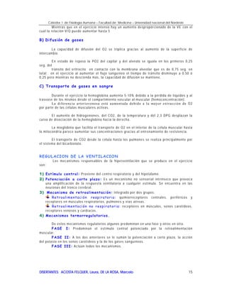 Cátedra I de Fisiología Humana – Facultad de Medicina – Universidad nacional del Nordeste
DISERTANTES: ACOSTA FELQUER, Laura, DE LA ROSA, MarceloDISERTANTES: ACOSTA FELQUER, Laura, DE LA ROSA, MarceloDISERTANTES: ACOSTA FELQUER, Laura, DE LA ROSA, MarceloDISERTANTES: ACOSTA FELQUER, Laura, DE LA ROSA, Marcelo 15
Mientras que en el ejercicio intenso hay un aumento desproporcionado de la VE con el
cual la relación V/Q puede aumentar hasta 5
B) Difusión de gases
La capacidad de difusión del O2 se triplica gracias al aumento de la superficie de
intercambio.
En estado de reposo la PO2 del capilar y del alvéolo se iguala en los primeros 0,25
seg. del
tránsito del eritrocito en contacto con la membrana alveolar que es de 0,75 seg. en
total; en el ejercicio al aumentar el flujo sanguíneo el tiempo de tránsito disminuye a 0,50 ó
0,25 pero mientras no descienda más, la capacidad de difusión se mantiene.
C) Transporte de gases en sangre
Durante el ejercicio la hemoglobina aumenta 5-10% debido a la pérdida de líquidos y al
trasvase de los mismos desde el compartimiento vascular al muscular (hemoconcentración).
La diferencia arteriovenosa está aumentada debido a la mayor extracción de O2
por parte de las células musculares activas.
El aumento de hidrogeniones, del CO2, de la temperatura y del 2,3 DPG desplazan la
curva de disociación de la hemoglobina hacia la derecha.
La mioglobina que facilita el transporte de O2 en el interior de la célula muscular hasta
la mitocondria parece aumentar sus concentraciones gracias al entrenamiento de resistencia.
El transporte de CO2 desde la célula hasta los pulmones se realiza principalmente por
el sistema del bicarbonato.
REGULACION DE LA VENTILACION
Los mecanismos responsables de la hiperventilación que se produce en el ejercicio
son:
1)1)1)1) Estímulo central: Proviene del centro respiratorio y del hipotálamo.
2)2)2)2) Potenciación a corto plazo: Es un mecanismo no sensorial intrínseco que provoca
una amplificación de la respuesta ventilatoria a cualquier estímulo. Se encuentra en las
neuronas del tronco cerebral.
3)3)3)3) Mecanismo de retroalimentación: Integrado por dos grupos:
Retroalimentación respiratoria: quimiorreceptores centrales, periféricos y
receptores en músculos respiratorios, pulmones y vías aéreas.
Retroalimentación no respiratoria: receptores en músculos, senos carotídeos,
receptores venosos y cardíacos.
4)4)4)4) Mecanismos termorregulatorios.
De estos mecanismos regulatorios algunos predominan en una fase y otros en otra.
FASE I: Predominan el estímulo central potenciado por la retroalimentación
muscular.
FASE II: A los dos anteriores se le suman la potenciación a corto plazo, la acción
del potasio en los senos carotídeos y la de los gases sanguíneos.
FASE III: Actúan todos los mecanismos.
 