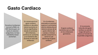 Gasto Cardíaco

Durante el embarazo
normal la PAM y la
RVP disminuyen, en
tanto el volumen
sanguíneo y la tasa
metabólica basal
aumentan.

En consecuencia el
gasto cardíaco
medido en decubito
lateral aumenta en
forma significativa
desde el comienzo
del embarazo,
continua en aumento
y se mantiene alto
durante el resto del
embarazo.

En el embarazo
avanzado en posicion
supina el crecimiento
uterino obstaculiza el
retorno venoso de la
parte inferior del
cuerpo, e incluso
puede comprimir la
aorta lo cual
disminuye el gasto
cardiaco.

El gasto cardiaco
aumenta casi un 20%
en los embarazos
gemelares.

El incremente
inducido del gasto
cardiaco se pierde
luego del parto a
veces en función de
la perdida sanguinea.

 