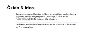 Óxido Nítrico
Este potente vasodilatador se libera en las células endoteliales y
es probable que tenga repercusiones importantes en la
modificación de la RV durante el embarazo.
La síntesis anormal de Óxido Nítrico se ha asociado al desarrollo
de Pre-eclamplsia

 