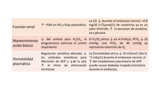 Función renal

La CSr ↓ durante el embarazo normal, >0.8
↑ ~50% en IFG y flujo plasmático mg/dl (>72µmol/L) de creatinina ya es un
valor limítrofe, ↑ la excresion de proteína,
aa y glucosa.

Mantenimiento ↓ del umbral para H2CO3, la El H2CO3 sérico ↓ en 4-5mEq/L; PCO2 ↓ 10
progesterona estimula el centro mmHg; una PCO2 de 40 mmHg ya
acido-básico
respiratorio
representa retención de O
2

Osmolalidad
plasmática

Regulación osmótica alterada: ↓
los umbrales osmóticos para
liberación de AVP y ↓de la sed,
↑ el ritmo de eliminación
hormonal.

La Osmolalidad sérica ↓ 10 mOsm/L (Na Sr
~5 mEq/L) durante el embarazo normal, el
↑ del metabolismo placentario de AVP
puede causar diabetes insípida transitoria
durante el embarazo.

 