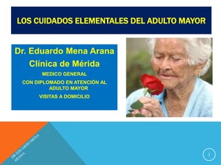 LOS CUIDADOS ELEMENTALES DEL ADULTO MAYOR
Dr. Eduardo Mena Arana
Clínica de Mérida
MEDICO GENERAL
CON DIPLOMADO EN ATENCIÓN AL
ADULTO MAYOR
VISITAS A DOMICILIO
1
 