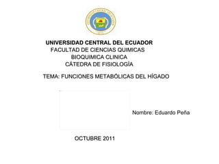UNIVERSIDAD CENTRAL DEL ECUADOR FACULTAD DE CIENCIAS QUIMICAS  BIOQUIMICA CLINICA CÁTEDRA DE FISIOLOGÍA TEMA: FUNCIONES METABÓLICAS DEL HÍGADO Nombre: Eduardo Peña OCTUBRE 2011 