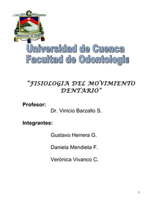 “FISIOLOGIA DEL MOVIMIENTO
          DENTARIO”

Profesor:
            Dr. Vinicio Barzallo S.

Integrantes:

            Gustavo Herrera G.

            Daniela Mendieta F.

            Verónica Vivanco C.




                                      1
 
