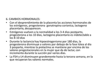 6. CAMBIOS HORMONALES:
• Con el desprendimiento de la placenta las acciones hormonales de
los estrógenos, progesterona gonatropina corionica, lactogeno
placentario, desaparecen.
• Estrógenos vuelven a la normalidad a los 3-4 dias postparto,
progesterona a los 10 dias, lactogeno placentario es indetectable a
los 8-10 dias
• Durante la lactancia hay hipoestrogenismo por 180 dias, la
progesterona disminuye a valores por debajo de la fase lútea al dia
3 posparto, mientras la prolactina se mantiene por encima de los
valores pregestacionales en la mujer que da de lactar, con
incremento durante la succión por varios días.
• La FSH y LH disminuyen grandemente hasta la tercera semana, en la
que recuperan los valores normales.

 