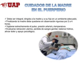 Debe ser integral, dirigida a la madre y a su hijo en un ambiente adecuado.
Finalizando la madre debe quedarse en observación rigurosa por 2 a 4
horas.
Vigilarse estrechamente el pulso, presión arterial y temperatura.
Evaluarse retracción uterina, perdida de sangre genital, balance hídrico,
aliviar dolor y apoyo psicológico.

 