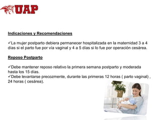 Indicaciones y Recomendaciones
La mujer postparto debiera permanecer hospitalizada en la maternidad 3 a 4
días si el parto fue por vía vaginal y 4 a 5 días si lo fue por operación cesárea.
Reposo Postparto

Debe mantener reposo relativo la primera semana postparto y moderada
hasta los 15 días.
Debe levantarse precozmente, durante las primeras 12 horas ( parto vaginal) ,
24 horas ( cesárea).

 