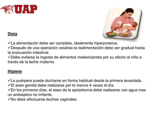 Dieta
La alimentación debe ser completa, idealmente hiperproteica.
Después de una operación cesárea la realimentación debe ser gradual hasta
la evacuación intestinal.
Debe evitarse la ingesta de alimentos meteorizantes por su efecto al niño a
través de la leche materno.
Higiene
La puérpera puede ducharse en forma habitual desde la primera levantada.
El aseo genital debe realizarse por lo menos 4 veces al día.
En los primeros días, el aseo de la episiotomía debe realizarse con agua mas
un antiséptico no irritante.
No debe efectuarse duchas vaginales.

 