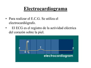 Electrocardiograma
• Para realizar el E.C.G. Se utiliza el
  electrocardiógrafo.
• El ECG es el registro de la actividad eléctrica
  del corazón sobre la piel.
 