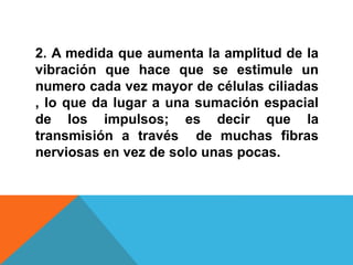 2. A medida que aumenta la amplitud de la 
vibración que hace que se estimule un 
numero cada vez mayor de células ciliadas 
, lo que da lugar a una sumación espacial 
de los impulsos; es decir que la 
transmisión a través de muchas fibras 
nerviosas en vez de solo unas pocas. 
 