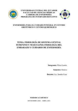 UNIVERSIDAD CENTRAL DEL ECUADOR
FACULTAD DE CIENCIAS MÉDICAS
CARRERA DE ENFERMERÍA
PROGRAMA DE INTERNADO ROTATIVO
ENFERMERÍA PARA EL CUIDADO INTEGRAL EN CENTRO
OBSTÉTRICO Y CENTRO QUIRÚRGICO
TEMA: FISIOLOGÍA DE SISTEMA GENITAL
FEMENINO Y MASCULINO; FISIOLOGÍA DEL
EMBARAZO Y CUIDADOS DE ENFERMERÍA
Integrante: Pérez Lennis
Semestre: Octavo
Docente: Lic. Sandra Caza
PERÍODO ACADÉMICO
NOVIEMBRE 2020 – ABRIL 2021
 