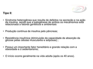 Tipo II:
• Síndrome heterogênea que resulta de defeitos na secreção e na ação
da insulina, sendo que a patogênese de ambos os mecanismos está
relacionada a fatores genéticos e ambientais
• Produção contínua de insulina pelo pâncreas;
• Resistência insulínica (diminuição da capacidade de absorção da
glicose pelas células musculares e adiposas) ;
• Possui um importante fator hereditário e grande relação com a
obesidade e o sedentarismo;
• O início ocorre geralmente na vida adulta (após os 40 anos).
 