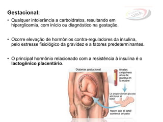 Gestacional:
• Qualquer intolerância a carboidratos, resultando em
hiperglicemia, com início ou diagnóstico na gestação.
• Ocorre elevação de hormônios contra-reguladores da insulina,
pelo estresse fisiológico da gravidez e a fatores predeterminantes.
• O principal hormônio relacionado com a resistência à insulina é o
lactogênico placentário.
 