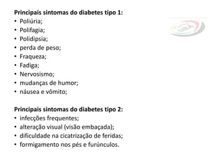 Principais sintomas do diabetes tipo 1:
• Poliúria;
• Polifagia;
• Polidipsia;
• perda de peso;
• Fraqueza;
• Fadiga;
• Nervosismo;
• mudanças de humor;
• náusea e vômito;
Principais sintomas do diabetes tipo 2:
• infecções frequentes;
• alteração visual (visão embaçada);
• dificuldade na cicatrização de feridas;
• formigamento nos pés e furúnculos.
 