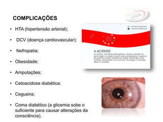 COMPLICAÇÕES
• HTA (hipertensão arterial);
• DCV (doença cardiovascular);
• Nefropatia;
• Obesidade;
• Amputações;
• Cetoacidose diabética;
• Cegueira;
• Coma diabético (a glicemia sobe o
suficiente para causar alterações da
consciência).
 