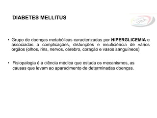 DIABETES MELLITUS
• Grupo de doenças metabólicas caracterizadas por HIPERGLICEMIA e
associadas a complicações, disfunções e insuficiência de vários
órgãos (olhos, rins, nervos, cérebro, coração e vasos sanguíneos)
• Fisiopalogia é a ciência médica que estuda os mecanismos, as
causas que levam ao aparecimento de determinadas doenças.
 