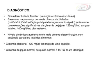 • Considerar história familiar; patologias crônico-vasculares)
• Baseia-se na presença de sinais clínicos de diabetes
(poliúria/nictúria/polifagia/polidipsia/emagrecimento rápido) juntamente
com elevações significativas da glicemia de jejum: 126mg/dl no sangue
total ou 140mg/dl no plasma/soro.
• Níveis glicêmicos aumentam em mais de uma determinação, com
ausência parcial ou total dos sintomas.
• Glicemia aleatória - 120 mg/dl em mais de uma ocasião.
• Glicemia de jejum normal ou quase normal e TOTG de 2h 200mg/dl
DIAGNÓSTICO
 
