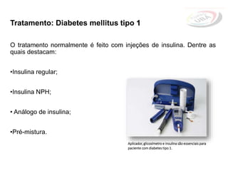 Tratamento: Diabetes mellitus tipo 1
O tratamento normalmente é feito com injeções de insulina. Dentre as
quais destacam:
•Insulina regular;
•Insulina NPH;
• Análogo de insulina;
•Pré-mistura.
Aplicador, glicosímetro e insulina são essenciais para
paciente com diabetes tipo 1.
 