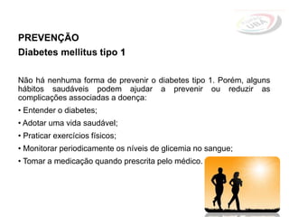 PREVENÇÃO
Diabetes mellitus tipo 1
Não há nenhuma forma de prevenir o diabetes tipo 1. Porém, alguns
hábitos saudáveis podem ajudar a prevenir ou reduzir as
complicações associadas a doença:
• Entender o diabetes;
• Adotar uma vida saudável;
• Praticar exercícios físicos;
• Monitorar periodicamente os níveis de glicemia no sangue;
• Tomar a medicação quando prescrita pelo médico.
 