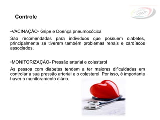 Controle
•VACINAÇÃO- Gripe e Doença pneumocócica
São recomendadas para indivíduos que possuem diabetes,
principalmente se tiverem também problemas renais e cardíacos
associados.
•MONITORIZAÇÃO- Pressão arterial e colesterol
As pessoa com diabetes tendem a ter maiores dificuldades em
controlar a sua pressão arterial e o colesterol. Por isso, é importante
haver o monitoramento diário.
 