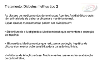 Tratamento: Diabetes mellitus tipo 2
As classes de medicamentos denominadas Agentes Antidiabéticos orais
têm a finalidade de baixar a glicemia e mantê-la normal.
Essas classes medicamentos podem ser divididas em:
• Sulfonilureais e Metiglinidas: Medicamentos que aumentam a secreção
de insulina;
• Biguanidas: Medicamentos que reduzem a produção hepática de
glicose com menor ação sensibilizadora da ação insulínica;
• Inibidores da Alfaglicosidase: Medicamentos que retardam a absorção
de carboidratos;
 