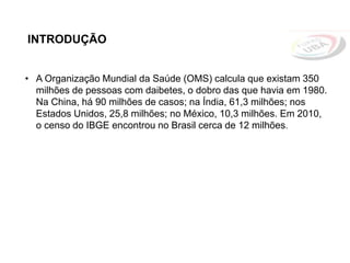INTRODUÇÃO
• A Organização Mundial da Saúde (OMS) calcula que existam 350
milhões de pessoas com daibetes, o dobro das que havia em 1980.
Na China, há 90 milhões de casos; na Índia, 61,3 milhões; nos
Estados Unidos, 25,8 milhões; no México, 10,3 milhões. Em 2010,
o censo do IBGE encontrou no Brasil cerca de 12 milhões.
 