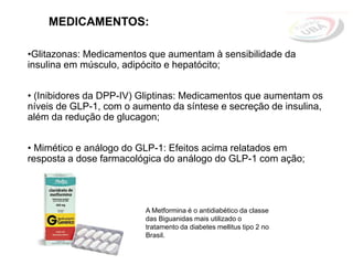 MEDICAMENTOS:
•Glitazonas: Medicamentos que aumentam à sensibilidade da
insulina em músculo, adipócito e hepatócito;
• (Inibidores da DPP-IV) Gliptinas: Medicamentos que aumentam os
níveis de GLP-1, com o aumento da síntese e secreção de insulina,
além da redução de glucagon;
• Mimético e análogo do GLP-1: Efeitos acima relatados em
resposta a dose farmacológica do análogo do GLP-1 com ação;
A Metformina é o antidiabético da classe
das Biguanidas mais utilizado o
tratamento da diabetes mellitus tipo 2 no
Brasil.
 