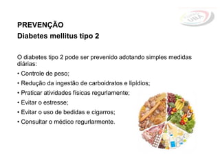 PREVENÇÃO
Diabetes mellitus tipo 2
O diabetes tipo 2 pode ser prevenido adotando simples medidas
diárias:
• Controle de peso;
• Redução da ingestão de carboidratos e lipídios;
• Praticar atividades físicas regurlamente;
• Evitar o estresse;
• Evitar o uso de bedidas e cigarros;
• Consultar o médico regurlarmente.
 