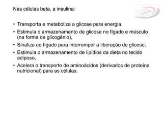 Nas células beta, a insulina:
• Transporta e metaboliza a glicose para energia,
• Estimula o armazenamento de glicose no fígado e músculo
(na forma de glicogênio),
• Sinaliza ao fígado para interromper a liberação de glicose,
• Estimula o armazenamento de lipídios da dieta no tecido
adiposo,
• Acelera o transporte de aminoácidos (derivados de proteína
nutricional) para as células.
 