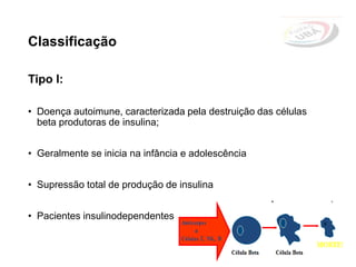 Classificação
Tipo I:
• Doença autoimune, caracterizada pela destruição das células
beta produtoras de insulina;
• Geralmente se inicia na infância e adolescência
• Supressão total de produção de insulina
• Pacientes insulinodependentes
 
