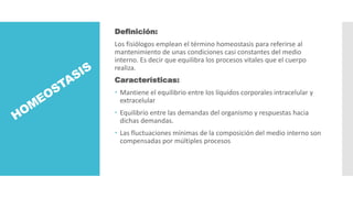 Definición:
Los fisiólogos emplean el término homeostasis para referirse al
mantenimiento de unas condiciones casi constantes del medio
interno. Es decir que equilibra los procesos vitales que el cuerpo
realiza.
Características:
 Mantiene el equilibrio entre los líquidos corporales intracelular y
extracelular
 Equilibrio entre las demandas del organismo y respuestas hacia
dichas demandas.
 Las fluctuaciones mínimas de la composición del medio interno son
compensadas por múltiples procesos
 