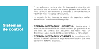 Sistemas
de control
 El cuerpo humano contiene miles de sistemas de control. Los más
intrincados son los sistemas de control genético que actúan en
todas las células para mantener el control de la función intracelular
y también de las funciones extracelulares.
 La mayoría de los sistemas de control del organismo actúan
mediante una retroalimentación negativa
 RETROALIMENTACIÒN NEGATIVA: Contrarresta o
modifica las consecuencias de ciertas acciones ya que consiste en
una serie de cambios que devuelven ese factor hacia un
determinado valor medio, con lo que se mantiene la homeostasis
 RETROALIMENTACIÒN POSITIVA: La retroalimentación
positiva se debería denominar mejor «círculo vicioso» ya que envía
las ordenes de forma exagerada.
 