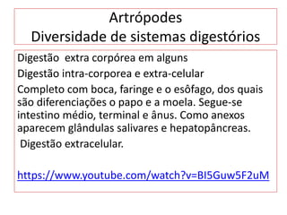 Artrópodes
Diversidade de sistemas digestórios
Digestão extra corpórea em alguns
Digestão intra-corporea e extra-celular
Completo com boca, faringe e o esôfago, dos quais
são diferenciações o papo e a moela. Segue-se
intestino médio, terminal e ânus. Como anexos
aparecem glândulas salivares e hepatopâncreas.
Digestão extracelular.
https://www.youtube.com/watch?v=BI5Guw5F2uM
 
