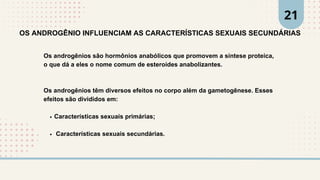 Os androgênios são hormônios anabólicos que promovem a síntese proteica,
o que dá a eles o nome comum de esteroides anabolizantes.
Os androgênios têm diversos efeitos no corpo além da gametogênese. Esses
efeitos são divididos em:
Características sexuais primárias;
Características sexuais secundárias.
OS ANDROGÊNIO INFLUENCIAM AS CARACTERÍSTICAS SEXUAIS SECUNDÁRIAS
21
 