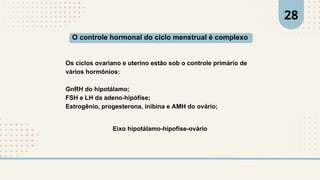 Os ciclos ovariano e uterino estão sob o controle primário de
vários hormônios:
GnRH do hipotálamo;
FSH e LH da adeno-hipófise;
Estrogênio, progesterona, inibina e AMH do ovário;
O controle hormonal do ciclo menstrual é complexo
Eixo hipotálamo-hipofíse-ovário
28
 