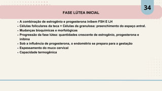 FASE LÚTEA INICIAL
A combinação de estrogênio e progesterona inibem FSH E LH
Células foliculares da teca + Células da granulosa: preenchimento do espaço antral.
Mudanças bioquímicas e morfológicas
Progressão da fase lútea: quantidades crescente de estrogênio, progesterona e
inibina
Sob a influência de progesterona, o endométrio se prepara para a gestação
Espessamento do muco cervical
Capacidade termogênica
34
 