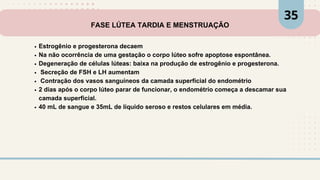 FASE LÚTEA TARDIA E MENSTRUAÇÃO
Estrogênio e progesterona decaem
Na não ocorrência de uma gestação o corpo lúteo sofre apoptose espontânea.
Degeneração de células lúteas: baixa na produção de estrogênio e progesterona.
Secreção de FSH e LH aumentam
Contração dos vasos sanguíneos da camada superficial do endométrio
2 dias após o corpo lúteo parar de funcionar, o endométrio começa a descamar sua
camada superficial.
40 mL de sangue e 35mL de líquido seroso e restos celulares em média.
35
 