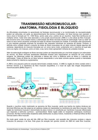 TRANSMISSÃO NEUROMUSCULAR:
                     ANATOMIA, FISIOLOGIA E BLOQUEIO
As dificuldades encontradas no aprendizado da fisiologia neuromuscular e na monitorização da neuroestimulação
podem ser atribuídas, em parte, ao desconhecimento dos termos e definições. Um feixe nervoso (por exemplo, o
nervo ulnar) é formado por 10 --1000 fibras, sendo cada uma o axônio de um neurônio. Cada fibra ramifica-se em
múltiplos ramos. Cada ramo esta associado a uma junção neuromuscular (JNM) e a uma célula da fibra muscular.
Isto funciona como uma unidade motora: a estimulação das fibras nervosas resulta em estimulação "tudo ou nada" de
todos os seus ramos causando contração de todas as células musculares da unidade. A contração vista clinicamente
é uma resposta graduada originada da somatória das respostas individuais de centenas de células. Portanto, é
definida como unidade motora o conjunto de todas as fibras musculares de um dado músculo (desde algumas até
centenas, dependendo do músculo) inervadas por um único nervo motor, juntamente com o neurônio do qual este
nervo se origina. Um músculo, como um todo, e seu nervo motor apresentam milhares de unidades motoras.

Além da estimulação endógena as fibras nervosas podem ser despolarizadas por uma fonte exógena (um estimulador
de nervos). As fibras nervosas apresentam diferentes limiares para responderem ao estímulo de uma corrente
exógena. As diferenças podem ser atribuídas a fatores tais como a distância entre as fibras e o eletrodo de
estimulação. Todas as fibras de um feixe nervoso responderão a uma dada corrente apenas quando a intensidade
desta corrente for máxima ou supramáxima.

A JNM é uma pequena parte do conjunto denominado unidade motora . A JNM é a região de íntimo contato entre o
terminal nervoso e a membrana da fibra muscular esquelética, é o local de ação das drogas bloqueadoras
neuromusculares (BNM) (Figura 1).




Quando o neurônio motor mielinizado se aproxima da fibra muscular, perde sua bainha de mielina divide-se em
terminais filiformes que irão alojar-se em goteiras criadas em depressões na membrana de cada fibra muscular. Esta
região da membrana muscular é denominada de placa motora e é constituída por membrana muscular diferenciada
que responde a estímulos químicos - quimioexcitável. Nesta região estão os receptores colinérgicos nicotínicos
juncionais. Na fibra normal estes receptores estão distribuídos na placa motora, mostrando a influência trófica da fibra
nervosa sobre a fibra muscular.

De modo geral, existe de uma até três JNM por fibra muscular, com exceção dos músculos oculares e alguns
músculos do pescoço e da face. Este grupo de exceção tem grande número de JNM em cada fibra muscular,



Sociedade Brasileira de Anestesiologia – Curso de Ensino à Distância 2001                                            1
 